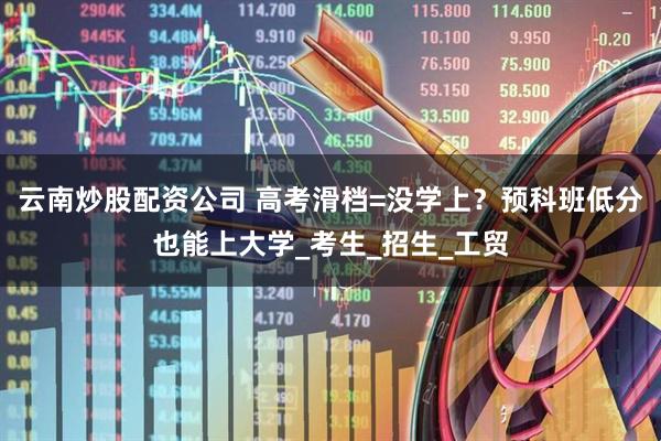 云南炒股配资公司 高考滑档=没学上？预科班低分也能上大学_考生_招生_工贸