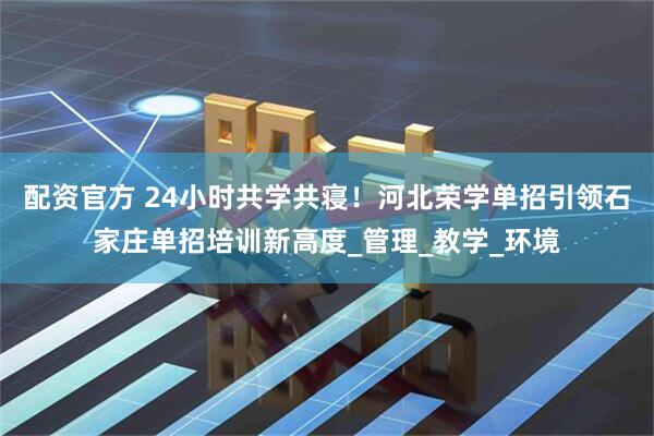 配资官方 24小时共学共寝！河北荣学单招引领石家庄单招培训新高度_管理_教学_环境