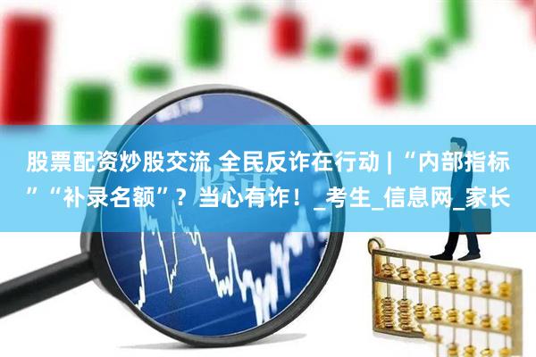 股票配资炒股交流 全民反诈在行动 | “内部指标”“补录名额”？当心有诈！_考生_信息网_家长