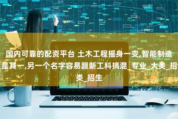 国内可靠的配资平台 土木工程摇身一变,智能制造只是其一,另一个名字容易跟新工科搞混_专业_大类_招生