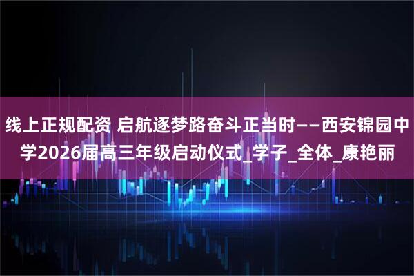 线上正规配资 启航逐梦路奋斗正当时——西安锦园中学2026届高三年级启动仪式_学子_全体_康艳丽