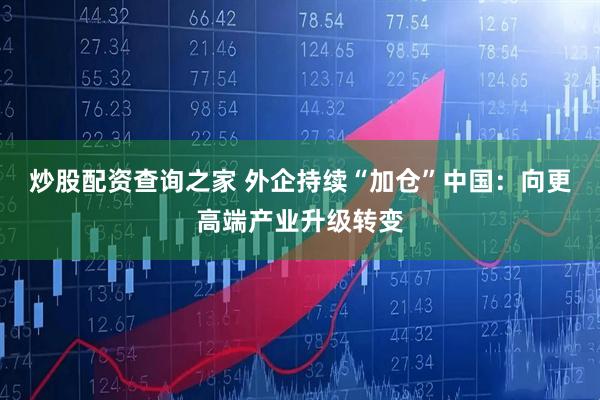 炒股配资查询之家 外企持续“加仓”中国：向更高端产业升级转变