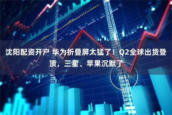 沈阳配资开户 华为折叠屏太猛了！Q2全球出货登顶，三星、苹果沉默了