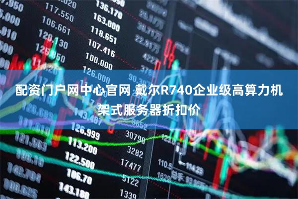 配资门户网中心官网 戴尔R740企业级高算力机架式服务器折扣价
