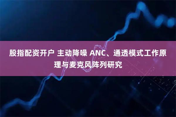 股指配资开户 主动降噪 ANC、通透模式工作原理与麦克风阵列研究