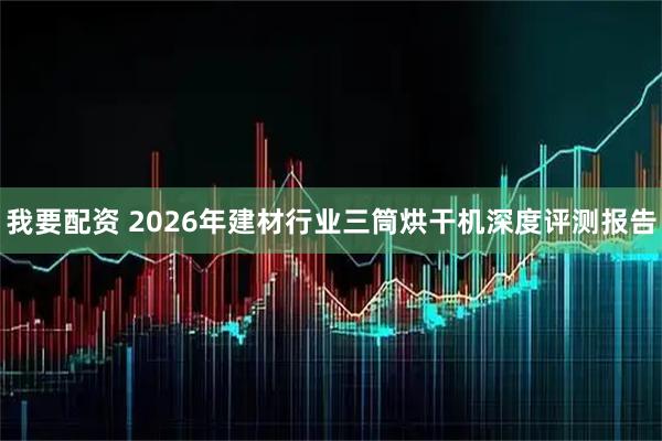 我要配资 2026年建材行业三筒烘干机深度评测报告