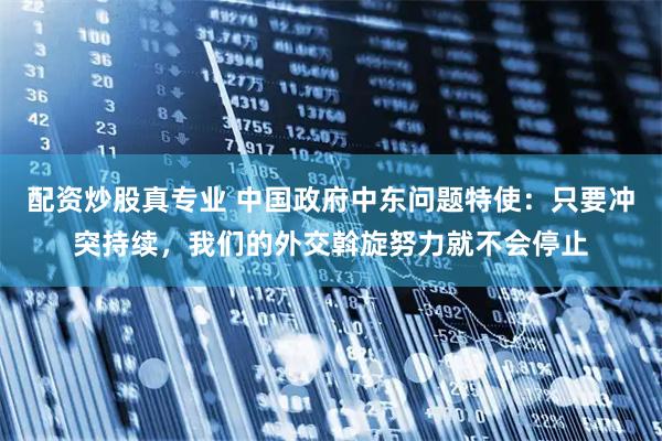 配资炒股真专业 中国政府中东问题特使：只要冲突持续，我们的外交斡旋努力就不会停止