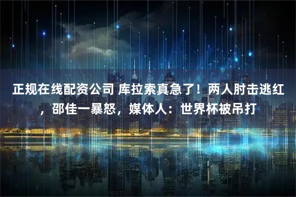 正规在线配资公司 库拉索真急了！两人肘击逃红，邵佳一暴怒，媒体人：世界杯被吊打