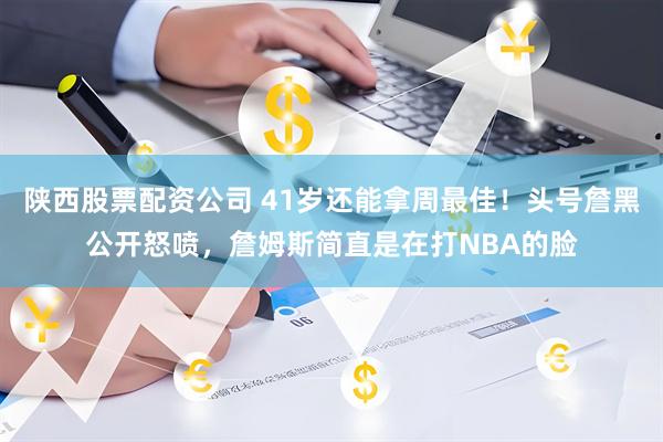 陕西股票配资公司 41岁还能拿周最佳！头号詹黑公开怒喷，詹姆斯简直是在打NBA的脸